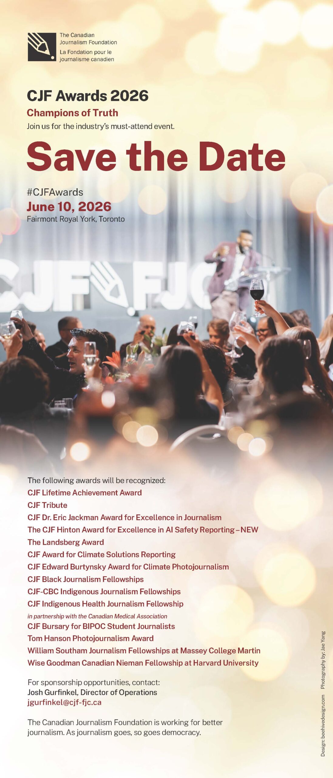 2677 CJFA_STD 4.2 Save the Date #CJFAwards June 10, 2026 Fairmont Royal York, Toronto CJF Awards 2026 Champions of Truth Join us for the industry’s must-attend event. The following awards will be recognized: CJF Lifetime Achievement Award CJF Tribute CJF Dr. Eric Jackman Award for Excellence in Journalism The CJF Hinton Award for Excellence in AI Safety Reporting – NEW The Landsberg Award CJF Award for Climate Solutions Reporting CJF Edward Burtynsky Award for Climate Photojournalism CJF Black Journalism Fellowships CJF-CBC Indigenous Journalism Fellowships CJF Indigenous Health Journalism Fellowship in partnership with the Canadian Medical Association CJF Bursary for BIPOC Student Journalists Tom Hanson Photojournalism Award William Southam Journalism Fellowships at Massey College Martin Wise Goodman Canadian Nieman Fellowship at Harvard University For sponsorship opportunities, contact: Josh Gurfinkel, Director of Operations jgurfinkel@cjf-fjc.ca The Canadian Journalism Foundation is working for better journalism. As journalism goes, so goes democracy. Design: beehivedesign.com Photography by: Jae Yang