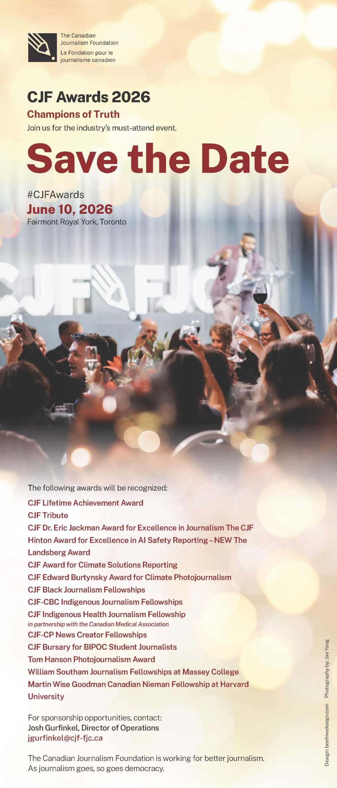 Save the Date #CJFAwards June 10, 2026 Fairmont Royal York, Toronto CJF Awards 2026 Champions of Truth Join us for the industry’s must-attend event. The following awards will be recognized: CJF Lifetime Achievement Award CJF Tribute CJF Dr. Eric Jackman Award for Excellence in Journalism The CJF Hinton Award for Excellence in AI Safety Reporting – NEW The Landsberg Award CJF Award for Climate Solutions Reporting CJF Edward Burtynsky Award for Climate Photojournalism CJF Black Journalism Fellowships CJF-CBC Indigenous Journalism Fellowships CJF Indigenous Health Journalism Fellowship in partnership with the Canadian Medical Association CJF-CP News Creator Fellowships CJF Bursary for BIPOC Student Journalists Tom Hanson Photojournalism Award William Southam Journalism Fellowships at Massey College Martin Wise Goodman Canadian Nieman Fellowship at Harvard University For sponsorship opportunities, contact: Josh Gurfinkel, Director of Operations jgurfinkel@cjf-fjc.ca The Canadian Journalism Foundation is working for better journalism. As journalism goes, so goes democracy. Design: beehivedesign.com Photography by: Jae Yang
