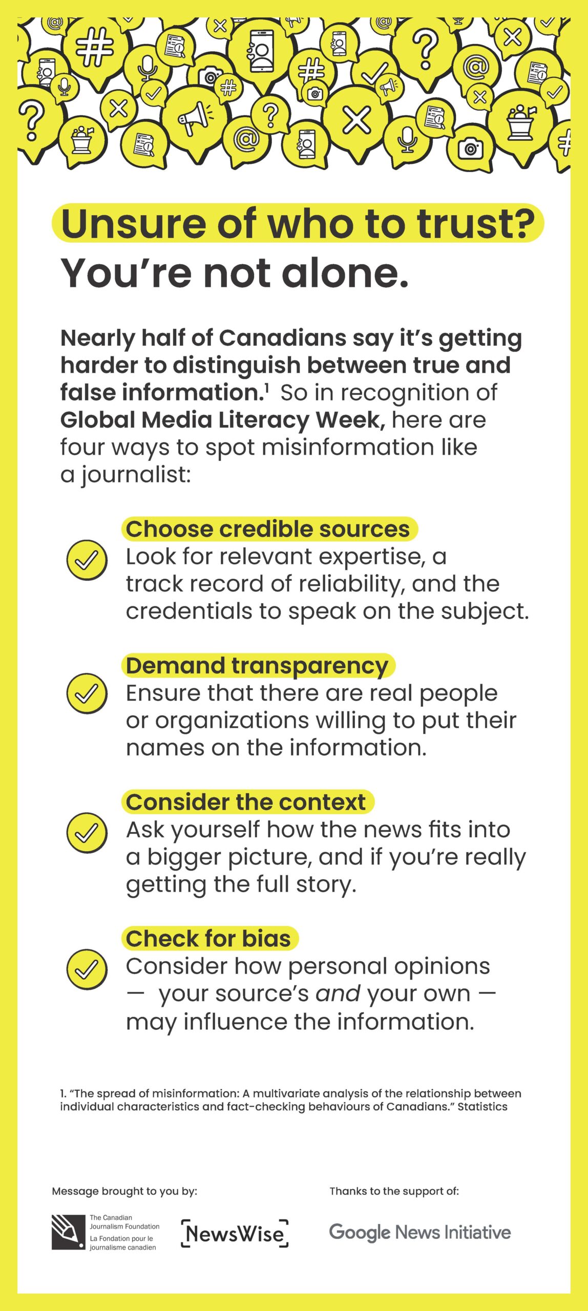 Unsure of who to trust? You’re not alone. Nearly half of Canadians say it’s getting harder to distinguish between true and false information.1 So in recognition of Global Media Literacy Week, here are four ways to spot misinformation like a journalist: Choose credible sources Look for relevant expertise, a track record of reliability, and the credentials to speak on the subject. Demand transparency Ensure that there are real people or organizations willing to put their names on the information. Consider the context Ask yourself how the news fits into a bigger picture, and if you’re really getting the full story. Check for bias Consider how personal opinions — your source’s and your own — may influence the information. 1. “The spread of misinformation: A multivariate analysis of the relationship between individual characteristics and fact-checking behaviours of Canadians.” Statistics