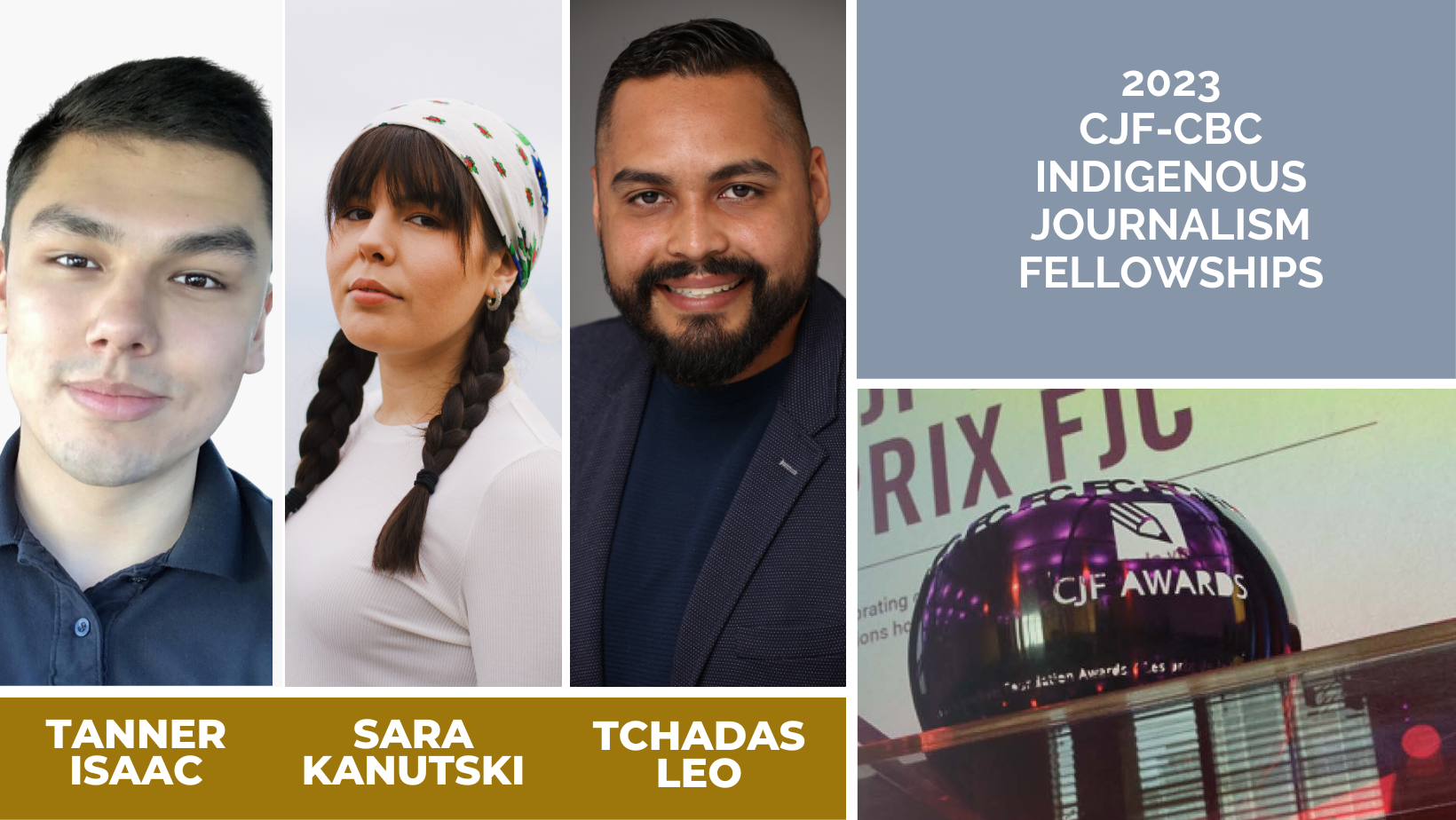 Banner showing photos and names of the 2023 CJF-CBC Indigenous Journalism Fellowships. The photos are shown in a grid of tall, narrow rectangles. To the left is Tanner Isaac, a young Indigenous man with short dark hair, wearing a blue button-down shirt. In the centre is a portrait of Sara Kanutski, a young Indigenous woman with brown hair in two braids and bangs. She is wearing a white bandanna on her head and a white shirt. The rightmost photo show Tchadas Leo, a smiling Indigenous man with short dark hair and a moustache and beard.