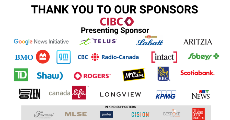 Thank you to our sponsors. CIBC - Presenting Sponsor Google News Initiative, TELUS, Labatt, Aritzia, BMO, GM, CBC/Radio-Canada, Intact, Sobeys, TD, Shaw, Rogers, McCain, RBC, Scotialbank, Citizen, CanadaLife, Longview, KPMG Canada, CTV News. In Kind Sponsors: Fairmont Hotels, MLSE, Porter, Cision, Bespoke AV, The Globe and Mail